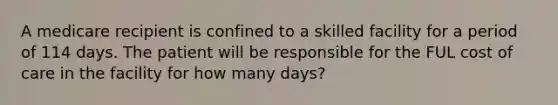 A medicare recipient is confined to a skilled facility for a period of 114 days. The patient will be responsible for the FUL cost of care in the facility for how many days?