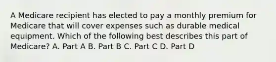 A Medicare recipient has elected to pay a monthly premium for Medicare that will cover expenses such as durable medical equipment. Which of the following best describes this part of Medicare? A. Part A B. Part B C. Part C D. Part D