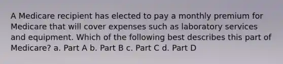 A Medicare recipient has elected to pay a monthly premium for Medicare that will cover expenses such as laboratory services and equipment. Which of the following best describes this part of Medicare? a. Part A b. Part B c. Part C d. Part D