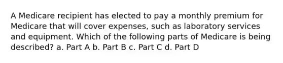 A Medicare recipient has elected to pay a monthly premium for Medicare that will cover expenses, such as laboratory services and equipment. Which of the following parts of Medicare is being described? a. Part A b. Part B c. Part C d. Part D