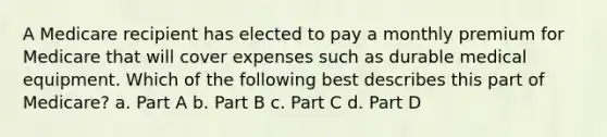 A Medicare recipient has elected to pay a monthly premium for Medicare that will cover expenses such as durable medical equipment. Which of the following best describes this part of Medicare? a. Part A b. Part B c. Part C d. Part D