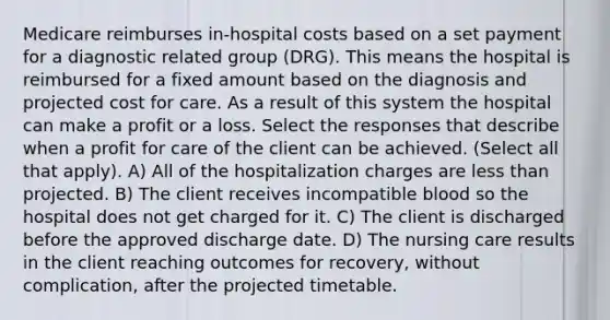 Medicare reimburses in-hospital costs based on a set payment for a diagnostic related group (DRG). This means the hospital is reimbursed for a fixed amount based on the diagnosis and projected cost for care. As a result of this system the hospital can make a profit or a loss. Select the responses that describe when a profit for care of the client can be achieved. (Select all that apply). A) All of the hospitalization charges are less than projected. B) The client receives incompatible blood so the hospital does not get charged for it. C) The client is discharged before the approved discharge date. D) The nursing care results in the client reaching outcomes for recovery, without complication, after the projected timetable.