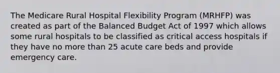 The Medicare Rural Hospital Flexibility Program (MRHFP) was created as part of the Balanced Budget Act of 1997 which allows some rural hospitals to be classified as critical access hospitals if they have no more than 25 acute care beds and provide emergency care.