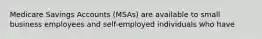 Medicare Savings Accounts (MSAs) are available to small business employees and self-employed individuals who have