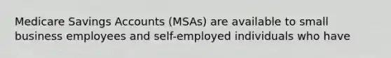 Medicare Savings Accounts (MSAs) are available to small business employees and self-employed individuals who have