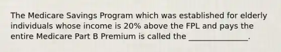 The Medicare Savings Program which was established for elderly individuals whose income is 20% above the FPL and pays the entire Medicare Part B Premium is called the _______________.