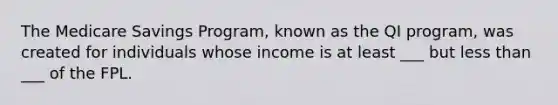 The Medicare Savings Program, known as the QI program, was created for individuals whose income is at least ___ but less than ___ of the FPL.