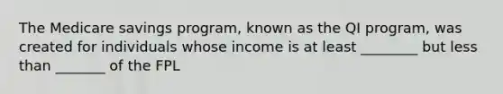 The Medicare savings program, known as the QI program, was created for individuals whose income is at least ________ but less than _______ of the FPL