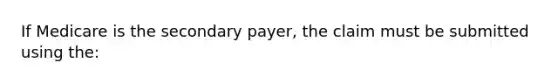 If Medicare is the secondary payer, the claim must be submitted using the: