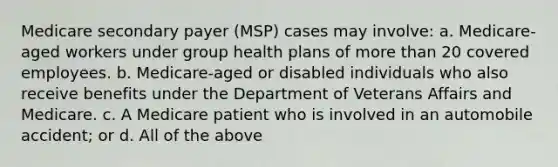 Medicare secondary payer (MSP) cases may involve: a. Medicare-aged workers under group health plans of more than 20 covered employees. b. Medicare-aged or disabled individuals who also receive benefits under the Department of Veterans Affairs and Medicare. c. A Medicare patient who is involved in an automobile accident; or d. All of the above