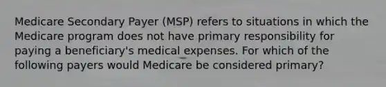 Medicare Secondary Payer (MSP) refers to situations in which the Medicare program does not have primary responsibility for paying a beneficiary's medical expenses. For which of the following payers would Medicare be considered primary?