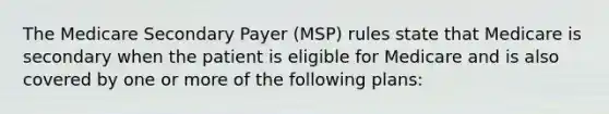 The Medicare Secondary Payer (MSP) rules state that Medicare is secondary when the patient is eligible for Medicare and is also covered by one or more of the following plans: