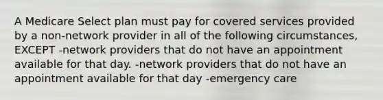 A Medicare Select plan must pay for covered services provided by a non-network provider in all of the following circumstances, EXCEPT -network providers that do not have an appointment available for that day. -network providers that do not have an appointment available for that day -emergency care