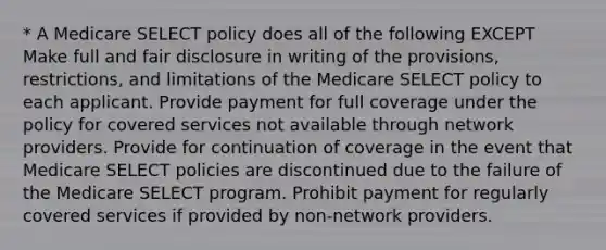 * A Medicare SELECT policy does all of the following EXCEPT Make full and fair disclosure in writing of the provisions, restrictions, and limitations of the Medicare SELECT policy to each applicant. Provide payment for full coverage under the policy for covered services not available through network providers. Provide for continuation of coverage in the event that Medicare SELECT policies are discontinued due to the failure of the Medicare SELECT program. Prohibit payment for regularly covered services if provided by non-network providers.