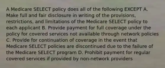 A Medicare SELECT policy does all of the following EXCEPT A. Make full and fair disclosure in writing of the provisions, restrictions, and limitations of the Medicare SELECT policy to each applicant B. Provide payment for full coverage under the policy for covered services not available through network policies C. Provide for continuation of coverage in the event that Medicare SELECT policies are discontinued due to the failure of the Medicare SELECT program D. Prohibit payment for regular covered services if provided by non-network providers