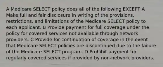 A Medicare SELECT policy does all of the following EXCEPT A Make full and fair disclosure in writing of the provisions, restrictions, and limitations of the Medicare SELECT policy to each applicant. B Provide payment for full coverage under the policy for covered services not available through network providers. C Provide for continuation of coverage in the event that Medicare SELECT policies are discontinued due to the failure of the Medicare SELECT program. D Prohibit payment for regularly covered services if provided by non-network providers.