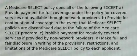 A Medicare SELECT policy does all of the following EXCEPT a) Provide payment for full coverage under the policy for covered services not available through network providers. b) Provide for continuation of coverage in the event that Medicare SELECT policies are discontinued due to the failure of the Medicare SELECT program. c) Prohibit payment for regularly covered services if provided by non-network providers. d) Make full and fair disclosure in writing of the provisions, restrictions, and limitations of the Medicare SELECT policy to each applicant.