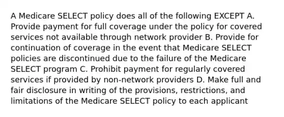 A Medicare SELECT policy does all of the following EXCEPT A. Provide payment for full coverage under the policy for covered services not available through network provider B. Provide for continuation of coverage in the event that Medicare SELECT policies are discontinued due to the failure of the Medicare SELECT program C. Prohibit payment for regularly covered services if provided by non-network providers D. Make full and fair disclosure in writing of the provisions, restrictions, and limitations of the Medicare SELECT policy to each applicant