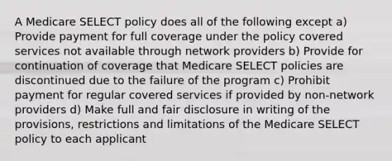 A Medicare SELECT policy does all of the following except a) Provide payment for full coverage under the policy covered services not available through network providers b) Provide for continuation of coverage that Medicare SELECT policies are discontinued due to the failure of the program c) Prohibit payment for regular covered services if provided by non-network providers d) Make full and fair disclosure in writing of the provisions, restrictions and limitations of the Medicare SELECT policy to each applicant