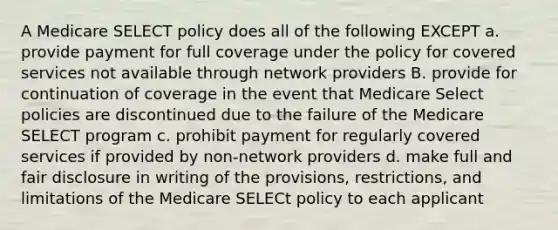 A Medicare SELECT policy does all of the following EXCEPT a. provide payment for full coverage under the policy for covered services not available through network providers B. provide for continuation of coverage in the event that Medicare Select policies are discontinued due to the failure of the Medicare SELECT program c. prohibit payment for regularly covered services if provided by non-network providers d. make full and fair disclosure in writing of the provisions, restrictions, and limitations of the Medicare SELECt policy to each applicant