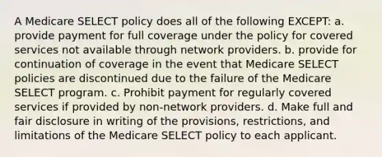 A Medicare SELECT policy does all of the following EXCEPT: a. provide payment for full coverage under the policy for covered services not available through network providers. b. provide for continuation of coverage in the event that Medicare SELECT policies are discontinued due to the failure of the Medicare SELECT program. c. Prohibit payment for regularly covered services if provided by non-network providers. d. Make full and fair disclosure in writing of the provisions, restrictions, and limitations of the Medicare SELECT policy to each applicant.