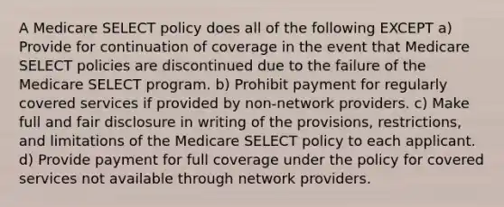 A Medicare SELECT policy does all of the following EXCEPT a) Provide for continuation of coverage in the event that Medicare SELECT policies are discontinued due to the failure of the Medicare SELECT program. b) Prohibit payment for regularly covered services if provided by non-network providers. c) Make full and fair disclosure in writing of the provisions, restrictions, and limitations of the Medicare SELECT policy to each applicant. d) Provide payment for full coverage under the policy for covered services not available through network providers.