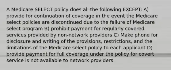 A Medicare SELECT policy does all the following EXCEPT: A) provide for continuation of coverage in the event the Medicare select policies are discontinued due to the failure of Medicare select program B) prohibit payment for regularly covered services provided by non-network providers C) Make phone for disclosure and writing of the provisions, restrictions, and the limitations of the Medicare select policy to each applicant D) provide payment for full coverage under the policy for covert service is not available to network providers