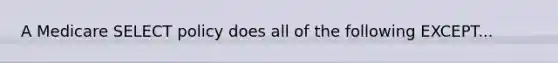 A Medicare SELECT policy does all of the following EXCEPT...