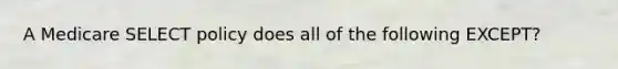 A Medicare SELECT policy does all of the following EXCEPT?