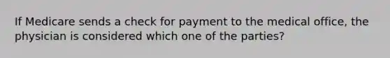 If Medicare sends a check for payment to the medical office, the physician is considered which one of the parties?