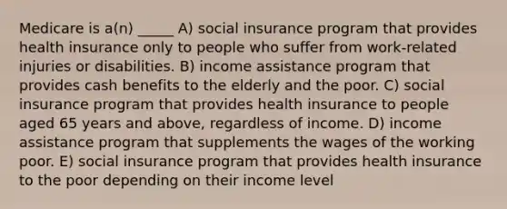 Medicare is a(n) _____ A) social insurance program that provides health insurance only to people who suffer from work-related injuries or disabilities. B) income assistance program that provides cash benefits to the elderly and the poor. C) social insurance program that provides health insurance to people aged 65 years and above, regardless of income. D) income assistance program that supplements the wages of the working poor. E) social insurance program that provides health insurance to the poor depending on their income level