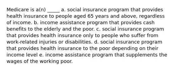 Medicare is a(n) _____ a. social insurance program that provides health insurance to people aged 65 years and above, regardless of income. b. income assistance program that provides cash benefits to the elderly and the poor. c. social insurance program that provides health insurance only to people who suffer from work-related injuries or disabilities. d. social insurance program that provides health insurance to the poor depending on their income level e. income assistance program that supplements the wages of the working poor.