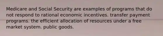 Medicare and Social Security are examples of programs that do not respond to rational economic incentives. transfer payment programs. the efficient allocation of resources under a free market system. public goods.