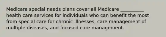 Medicare special needs plans cover all Medicare __________ health care services for individuals who can benefit the most from special care for chronic illnesses, care management of multiple diseases, and focused care management.