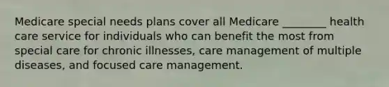 Medicare special needs plans cover all Medicare ________ health care service for individuals who can benefit the most from special care for chronic illnesses, care management of multiple diseases, and focused care management.