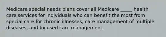 Medicare special needs plans cover all Medicare _____ health care services for individuals who can benefit the most from special care for chronic illnesses, care management of multiple diseases, and focused care management.