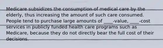 Medicare subsidizes the consumption of medical care by the​ elderly, thus increasing the amount of such care consumed. People tend to purchase large amounts of ____-value, ____-cost services in publicly funded health care programs such as​ Medicare, because they do not directly bear the full cost of their decisions.