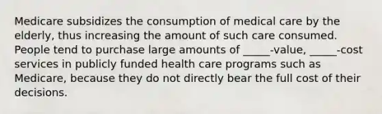 Medicare subsidizes the consumption of medical care by the​ elderly, thus increasing the amount of such care consumed. People tend to purchase large amounts of _____-value, _____-cost services in publicly funded health care programs such as​ Medicare, because they do not directly bear the full cost of their decisions.