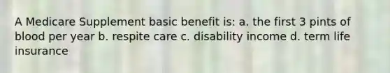 A Medicare Supplement basic benefit is: a. the first 3 pints of blood per year b. respite care c. disability income d. term life insurance