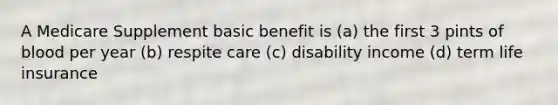 A Medicare Supplement basic benefit is (a) the first 3 pints of blood per year (b) respite care (c) disability income (d) term life insurance