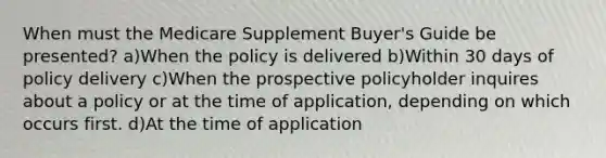 When must the Medicare Supplement Buyer's Guide be presented? a)When the policy is delivered b)Within 30 days of policy delivery c)When the prospective policyholder inquires about a policy or at the time of application, depending on which occurs first. d)At the time of application