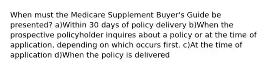 When must the Medicare Supplement Buyer's Guide be presented? a)Within 30 days of policy delivery b)When the prospective policyholder inquires about a policy or at the time of application, depending on which occurs first. c)At the time of application d)When the policy is delivered