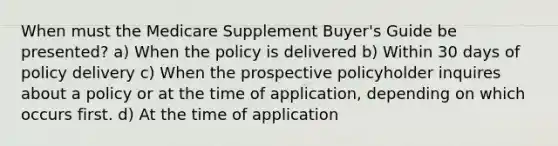 When must the Medicare Supplement Buyer's Guide be presented? a) When the policy is delivered b) Within 30 days of policy delivery c) When the prospective policyholder inquires about a policy or at the time of application, depending on which occurs first. d) At the time of application