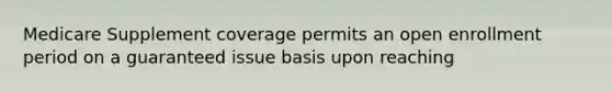 Medicare Supplement coverage permits an open enrollment period on a guaranteed issue basis upon reaching