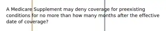 A Medicare Supplement may deny coverage for preexisting conditions for no more than how many months after the effective date of coverage?