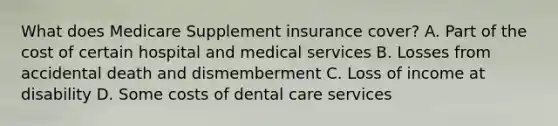 What does Medicare Supplement insurance cover? A. Part of the cost of certain hospital and medical services B. Losses from accidental death and dismemberment C. Loss of income at disability D. Some costs of dental care services