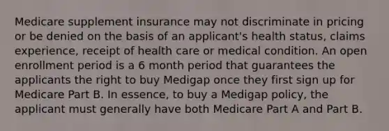 Medicare supplement insurance may not discriminate in pricing or be denied on the basis of an applicant's health status, claims experience, receipt of health care or medical condition. An open enrollment period is a 6 month period that guarantees the applicants the right to buy Medigap once they first sign up for Medicare Part B. In essence, to buy a Medigap policy, the applicant must generally have both Medicare Part A and Part B.