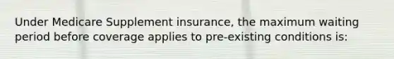 Under Medicare Supplement insurance, the maximum waiting period before coverage applies to pre-existing conditions is: