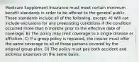 Medicare Supplement Insurance must meet certain minimum benefit standards in order to be offered to the general public. Those standards include all of the following, except: A) Will not include exclusions for any preexisting conditions if the condition occurred more than 6 months prior to the effective date of coverage. B) The policy may limit coverage to a single disease or affliction. C) If a group policy is replaced, the insurer must offer the same coverage to all of those persons covered by the original group plan. D) The policy must pay both accident and sickness expenses on the same basis.