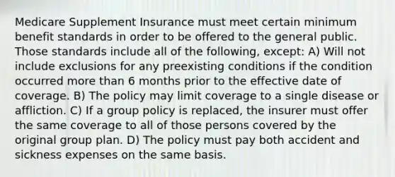 Medicare Supplement Insurance must meet certain minimum benefit standards in order to be offered to the general public. Those standards include all of the following, except: A) Will not include exclusions for any preexisting conditions if the condition occurred more than 6 months prior to the effective date of coverage. B) The policy may limit coverage to a single disease or affliction. C) If a group policy is replaced, the insurer must offer the same coverage to all of those persons covered by the original group plan. D) The policy must pay both accident and sickness expenses on the same basis.